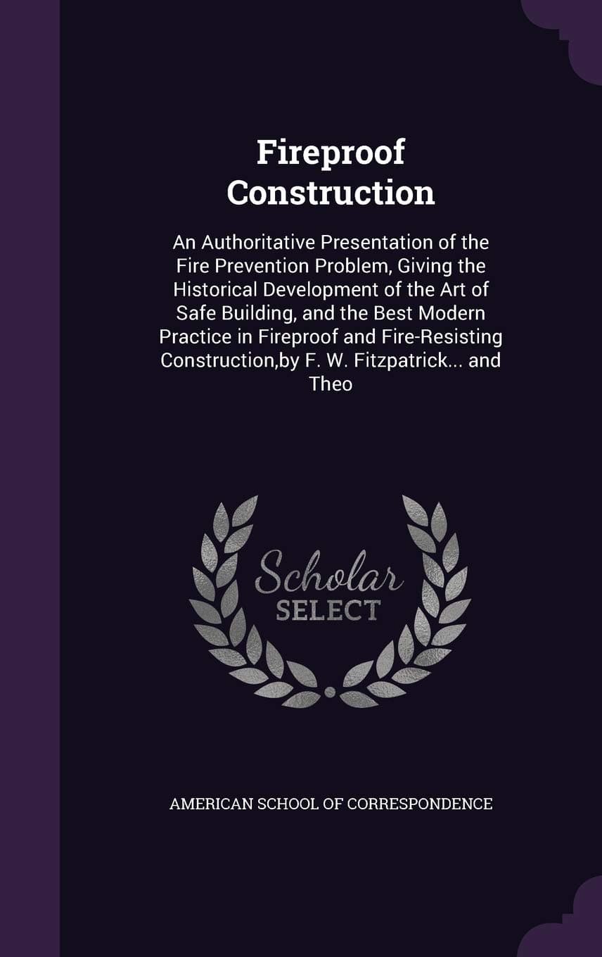 Fireproof Construction: An Authoritative Presentation of the Fire Prevention Problem, Giving the Historical Development of the Art of Safe Building, ... by F. W. Fitzpatrick... and Theo