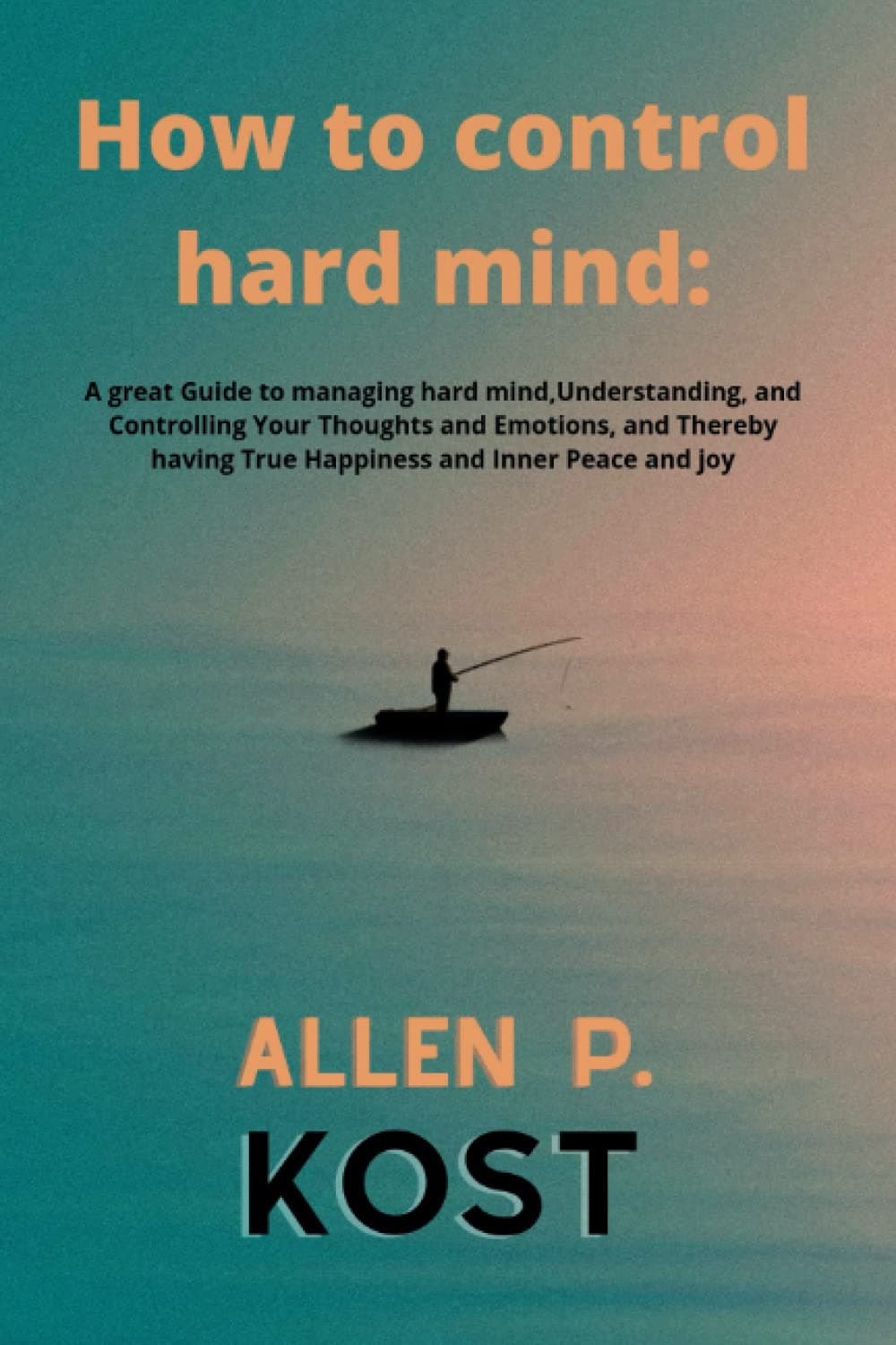 How to control hard mind: A great Guide to managing hard mind,Understanding, and Controlling Your Thoughts and Emotions, and Thereby having True Happiness and Inner Peace and joy