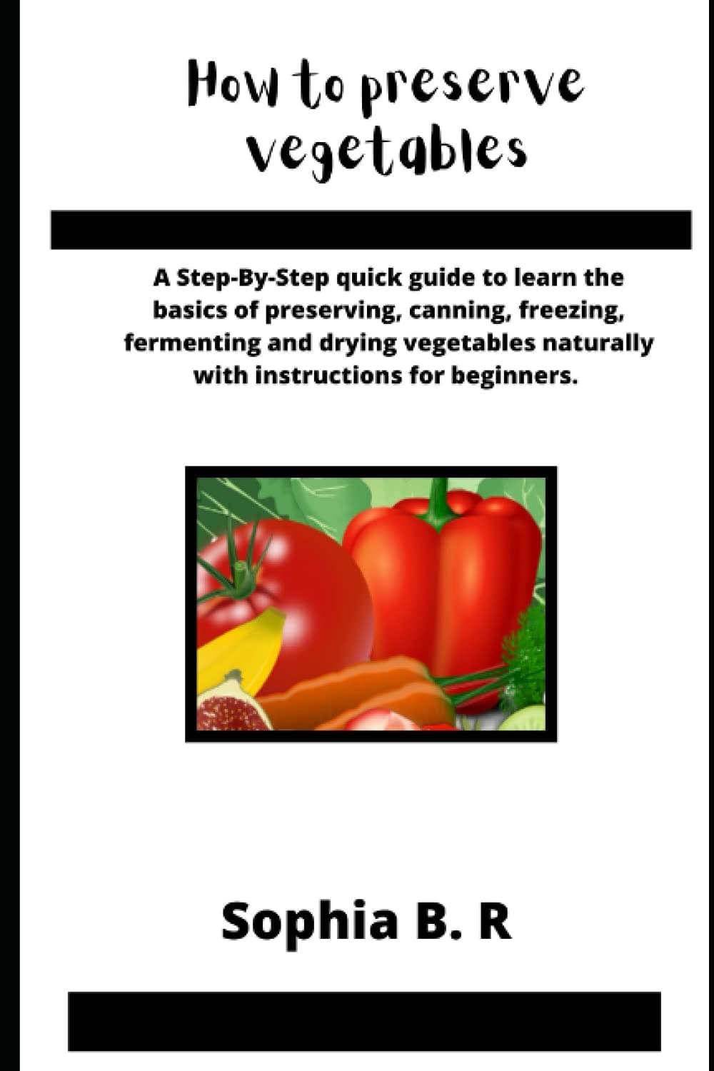 HOW TO PRESERVE VEGETABLES: A Step-By-Step quick guide to learn the basics of preserving, canning, freezing, fermenting and drying vegetables naturally with instructions for beginners.